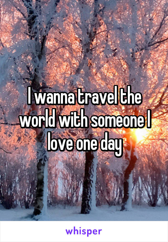 I wanna travel the world with someone I love one day