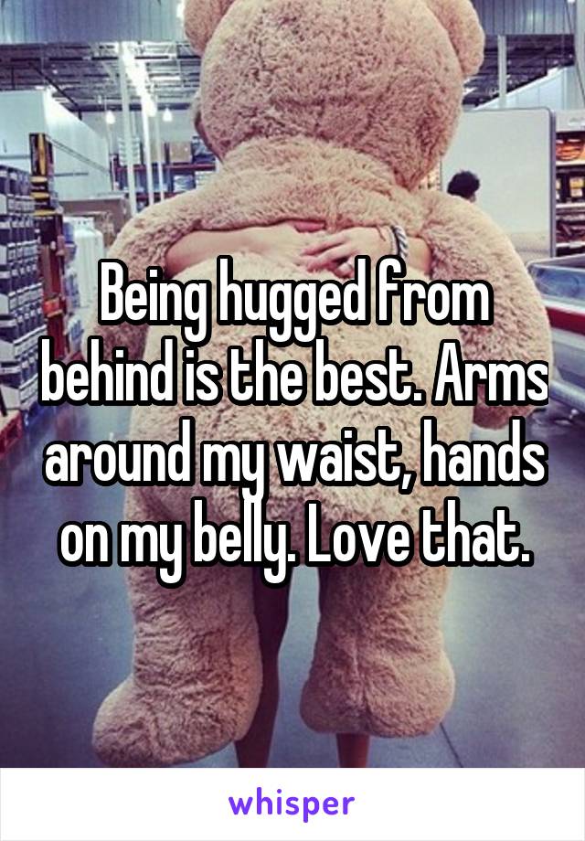 Being hugged from behind is the best. Arms around my waist, hands on my belly. Love that.