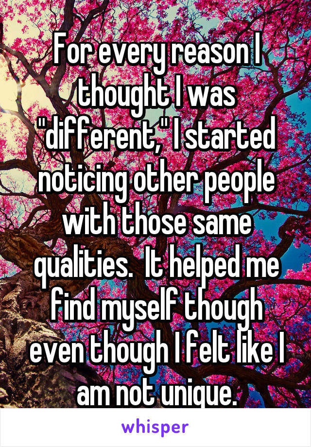 For every reason I thought I was "different," I started noticing other people with those same qualities.  It helped me find myself though even though I felt like I am not unique.