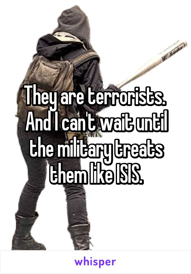 They are terrorists.  And I can't wait until the military treats them like ISIS.