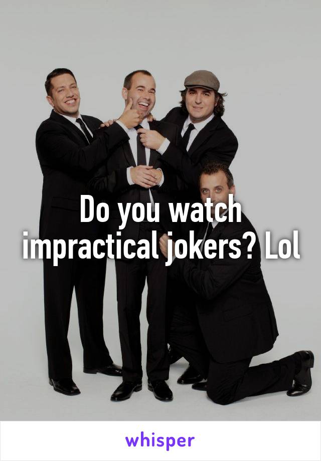 Do you watch impractical jokers? Lol