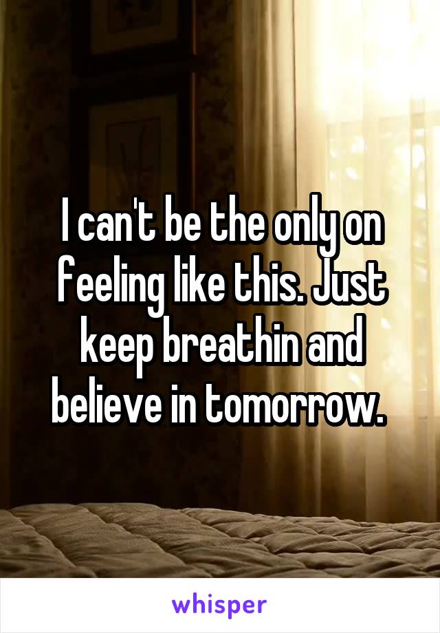 I can't be the only on feeling like this. Just keep breathin and believe in tomorrow. 