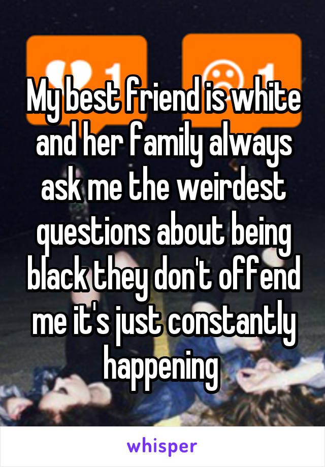 My best friend is white and her family always ask me the weirdest questions about being black they don't offend me it's just constantly happening 