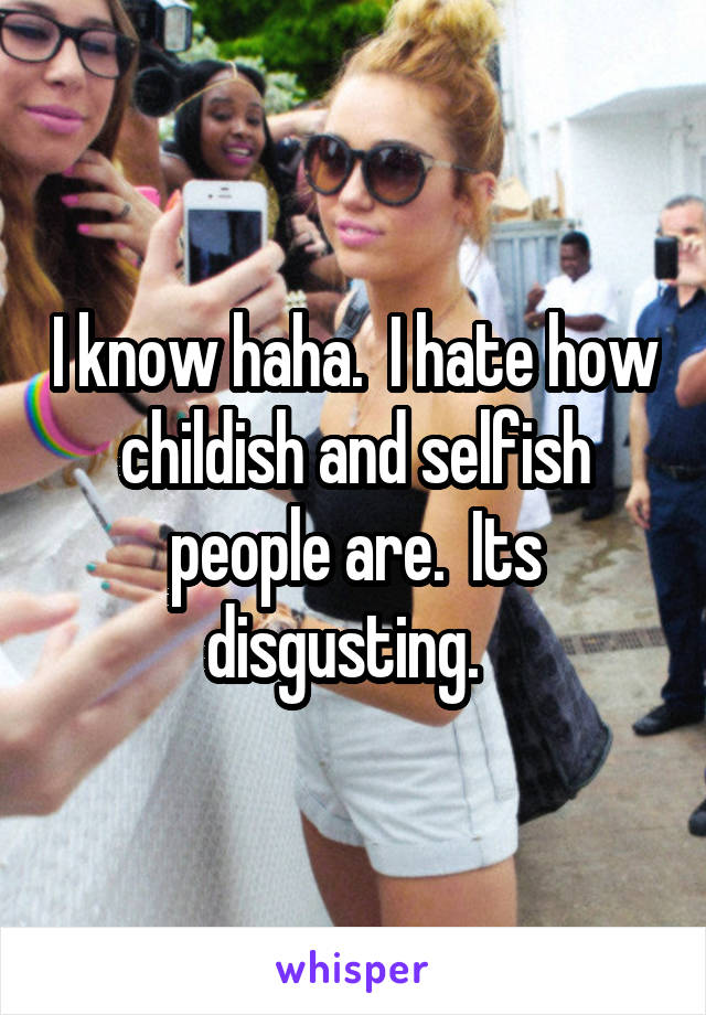 I know haha.  I hate how childish and selfish people are.  Its disgusting.  