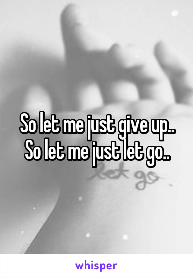 So let me just give up..
So let me just let go..