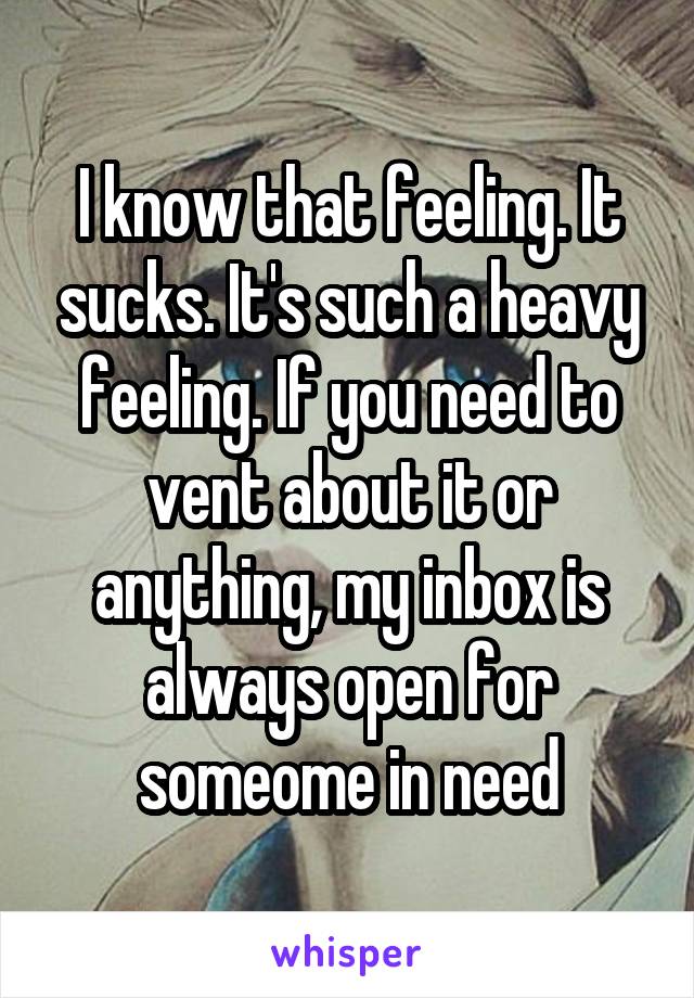 I know that feeling. It sucks. It's such a heavy feeling. If you need to vent about it or anything, my inbox is always open for someome in need