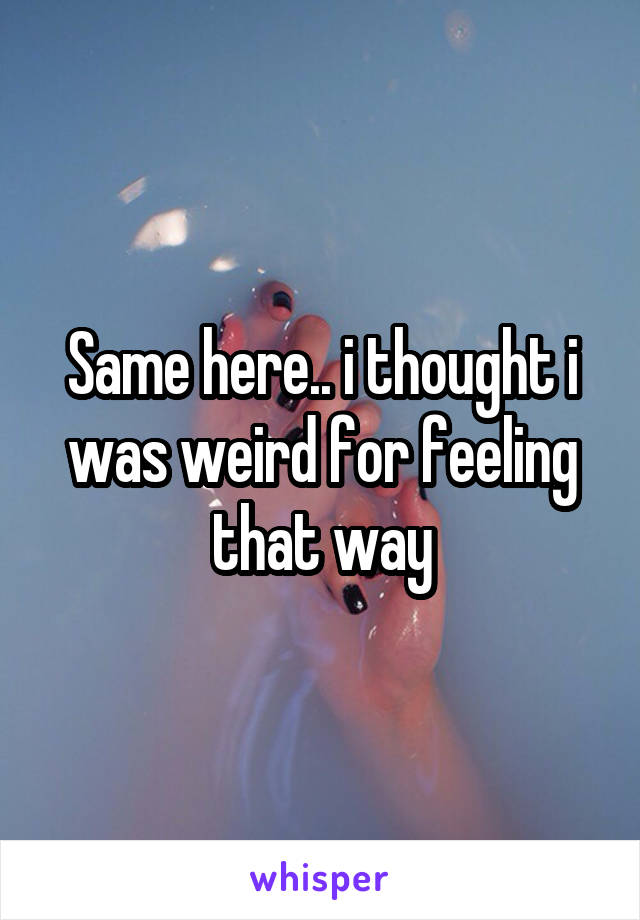 Same here.. i thought i was weird for feeling that way