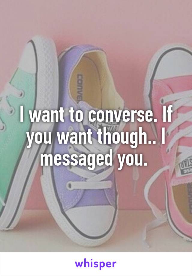 I want to converse. If you want though.. I messaged you. 