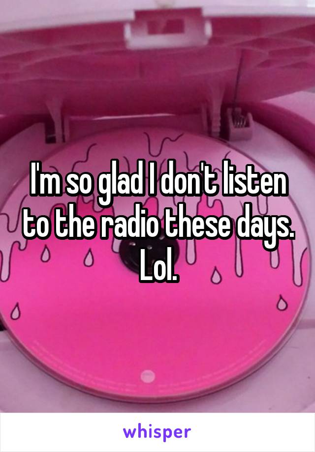I'm so glad I don't listen to the radio these days. Lol.
