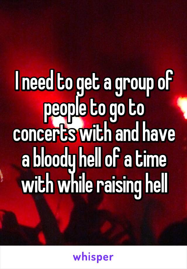 I need to get a group of people to go to concerts with and have a bloody hell of a time with while raising hell