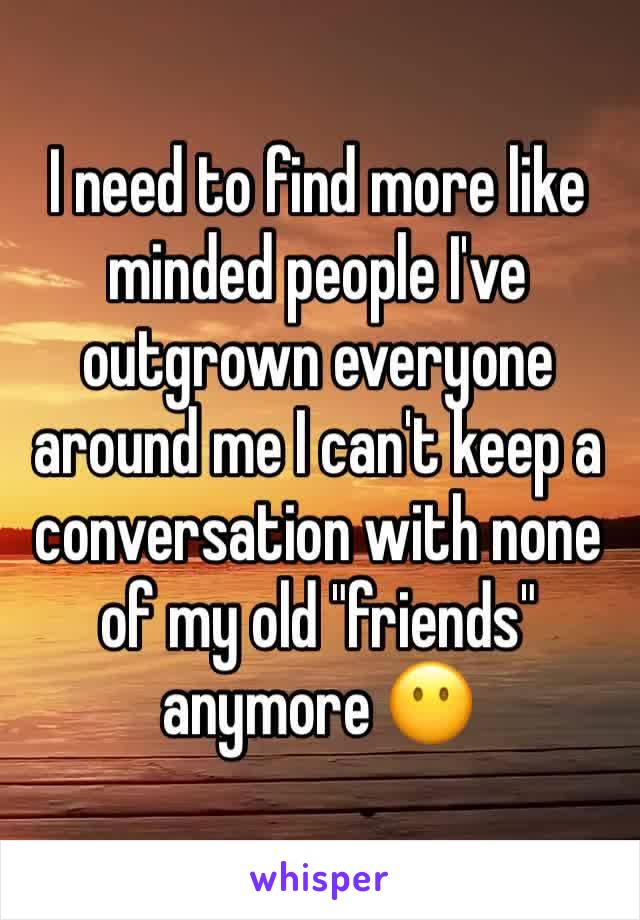 I need to find more like minded people I've outgrown everyone around me I can't keep a conversation with none of my old "friends" anymore 😶