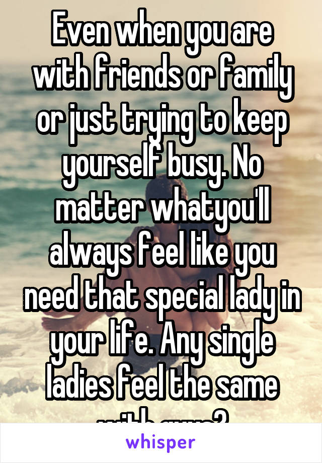 Even when you are with friends or family or just trying to keep yourself busy. No matter whatyou'll always feel like you need that special lady in your life. Any single ladies feel the same with guys?