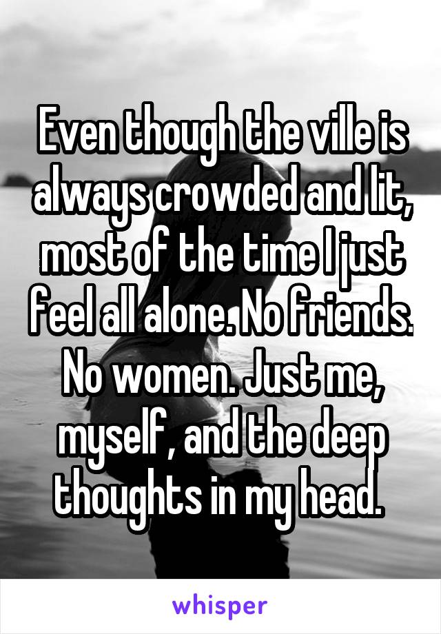 Even though the ville is always crowded and lit, most of the time I just feel all alone. No friends. No women. Just me, myself, and the deep thoughts in my head. 