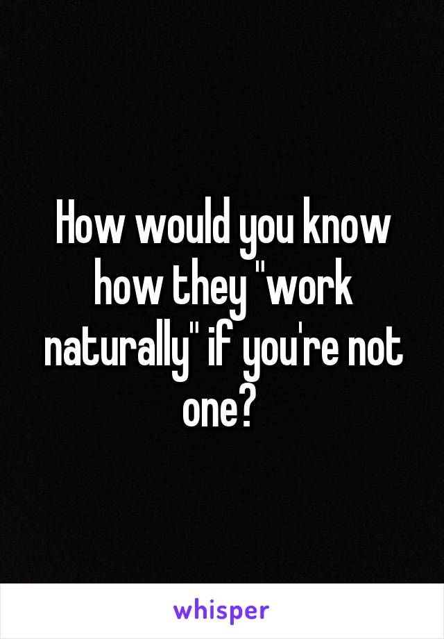 How would you know how they "work naturally" if you're not one? 