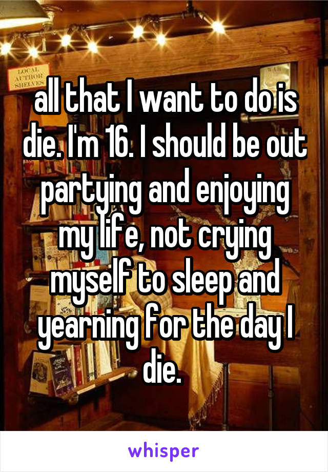 all that I want to do is die. I'm 16. I should be out partying and enjoying my life, not crying myself to sleep and yearning for the day I die. 