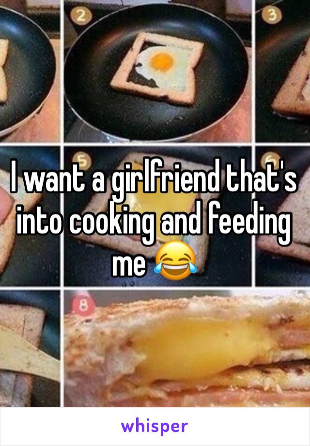 I want a girlfriend that's into cooking and feeding me 😂