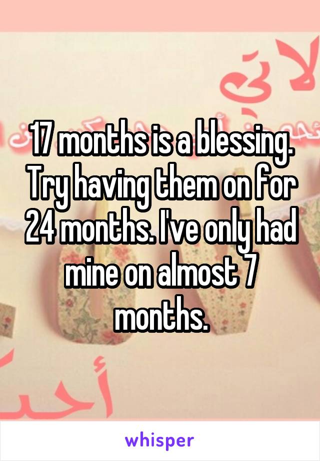 17 months is a blessing. Try having them on for 24 months. I've only had mine on almost 7 months.