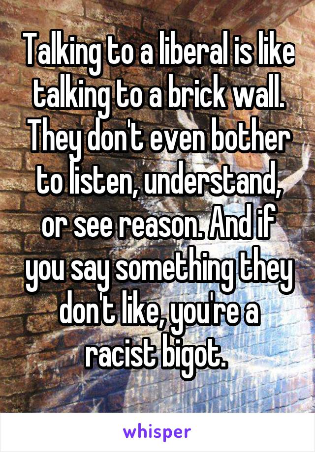 Talking to a liberal is like talking to a brick wall. They don't even bother to listen, understand, or see reason. And if you say something they don't like, you're a racist bigot. 

