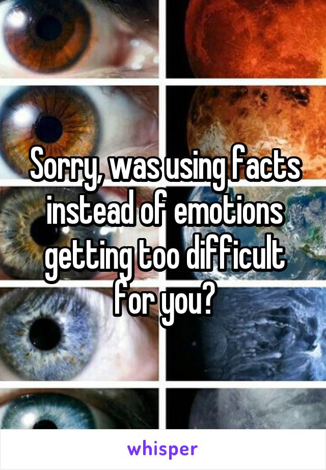 Sorry, was using facts instead of emotions getting too difficult for you?