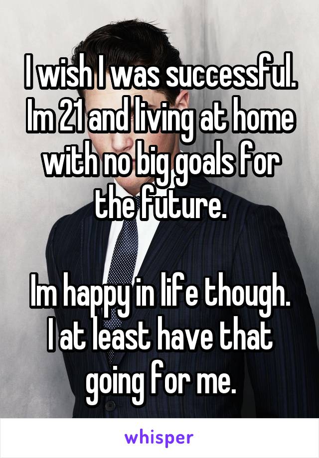 I wish I was successful. Im 21 and living at home with no big goals for the future.

Im happy in life though. I at least have that going for me.