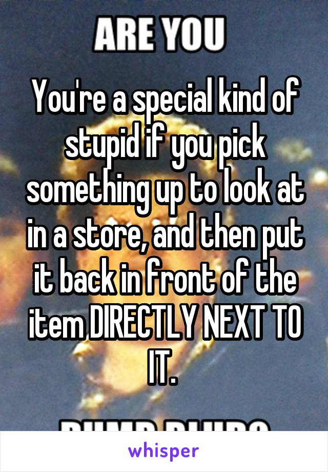 You're a special kind of stupid if you pick something up to look at in a store, and then put it back in front of the item DIRECTLY NEXT TO IT. 
