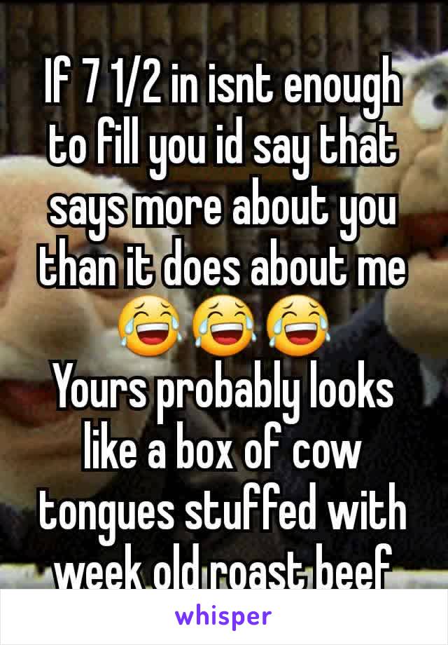 If 7 1/2 in isnt enough to fill you id say that says more about you than it does about me 😂😂😂
Yours probably looks like a box of cow tongues stuffed with week old roast beef