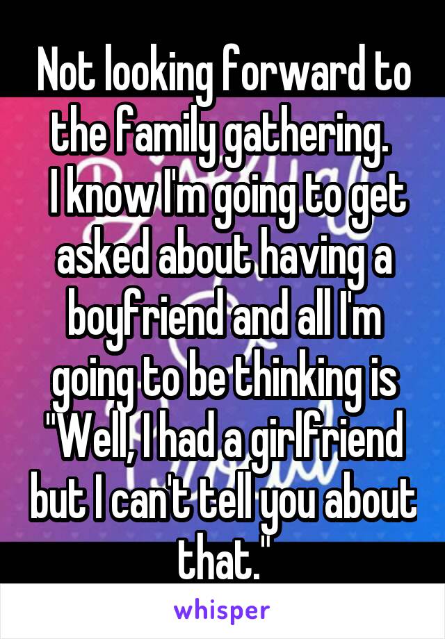 Not looking forward to the family gathering. 
 I know I'm going to get asked about having a boyfriend and all I'm going to be thinking is "Well, I had a girlfriend but I can't tell you about that."