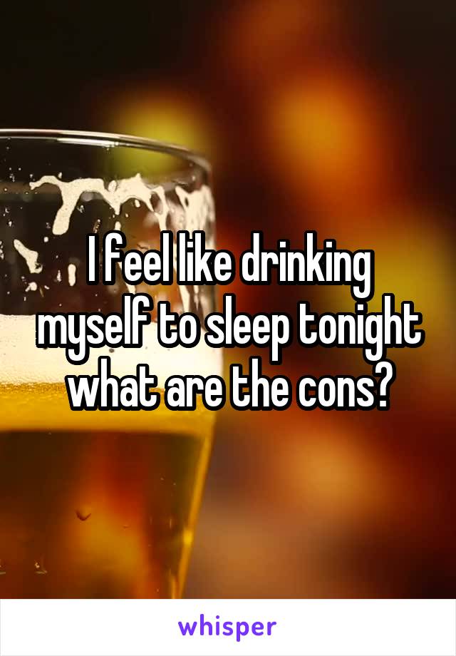 I feel like drinking myself to sleep tonight what are the cons?