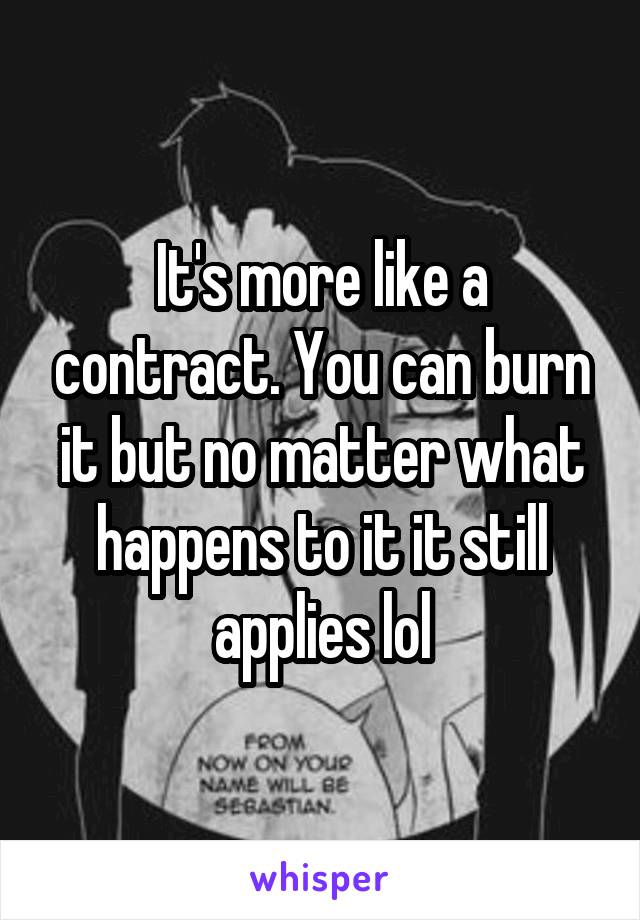 It's more like a contract. You can burn it but no matter what happens to it it still applies lol