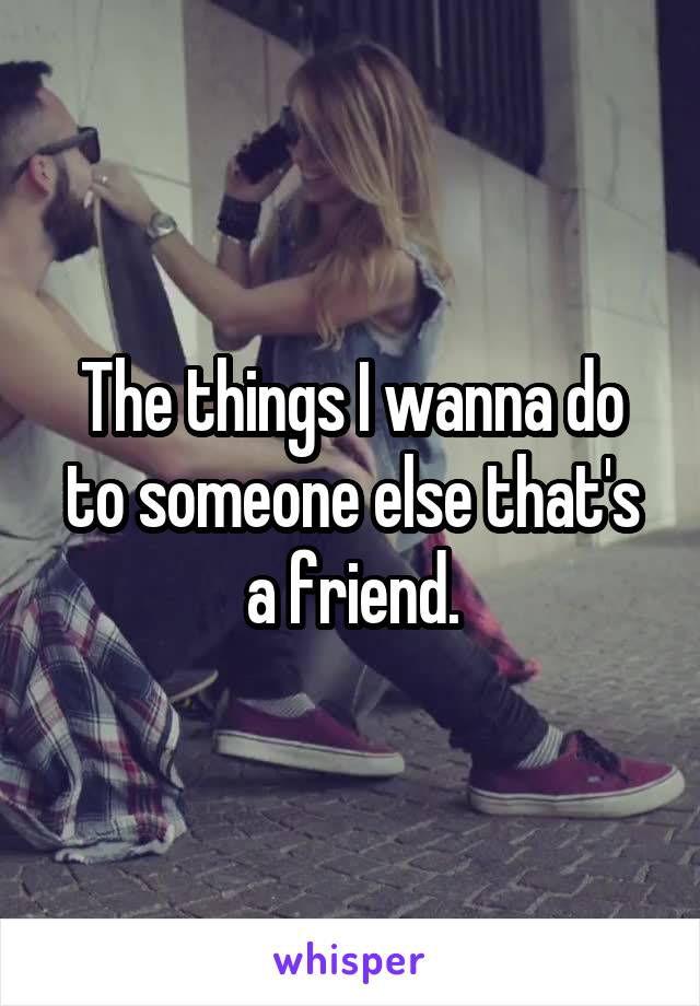 The things I wanna do to someone else that's a friend.