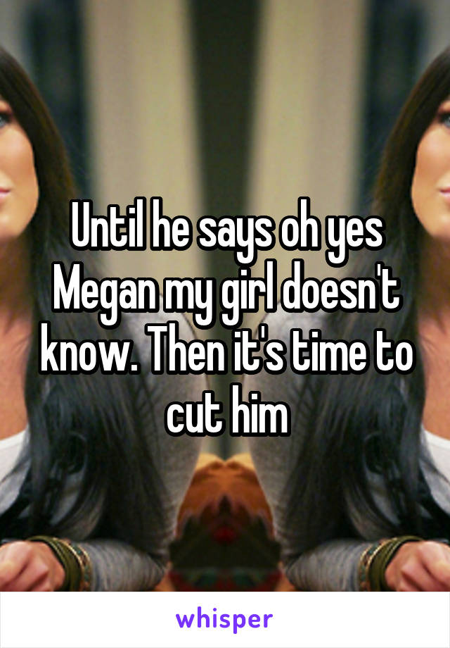 Until he says oh yes Megan my girl doesn't know. Then it's time to cut him
