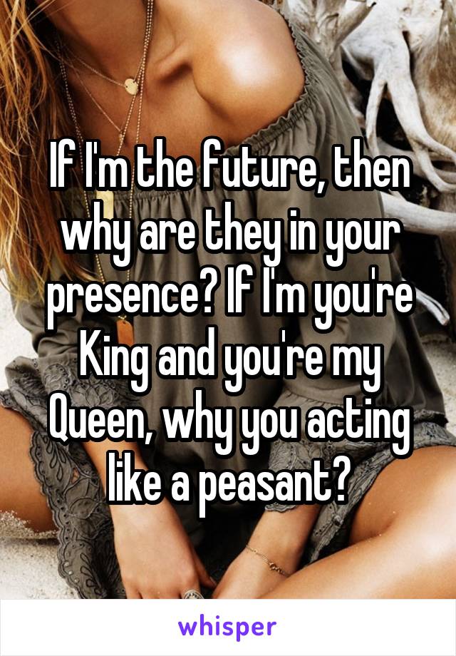 If I'm the future, then why are they in your presence? If I'm you're King and you're my Queen, why you acting like a peasant?