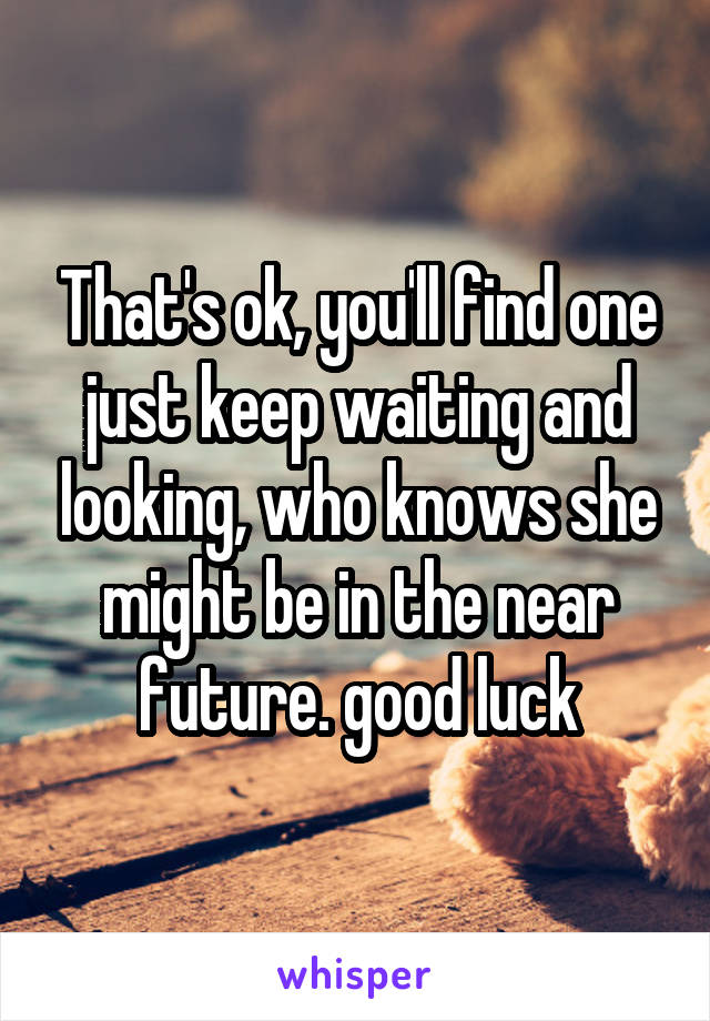 That's ok, you'll find one just keep waiting and looking, who knows she might be in the near future. good luck