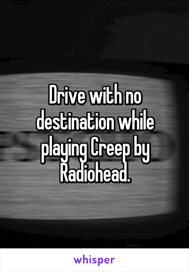 Drive with no destination while playing Creep by Radiohead.