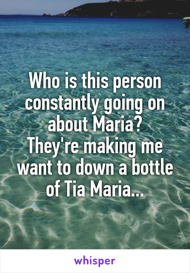 Who is this person constantly going on about Maria?
They're making me want to down a bottle of Tia Maria...