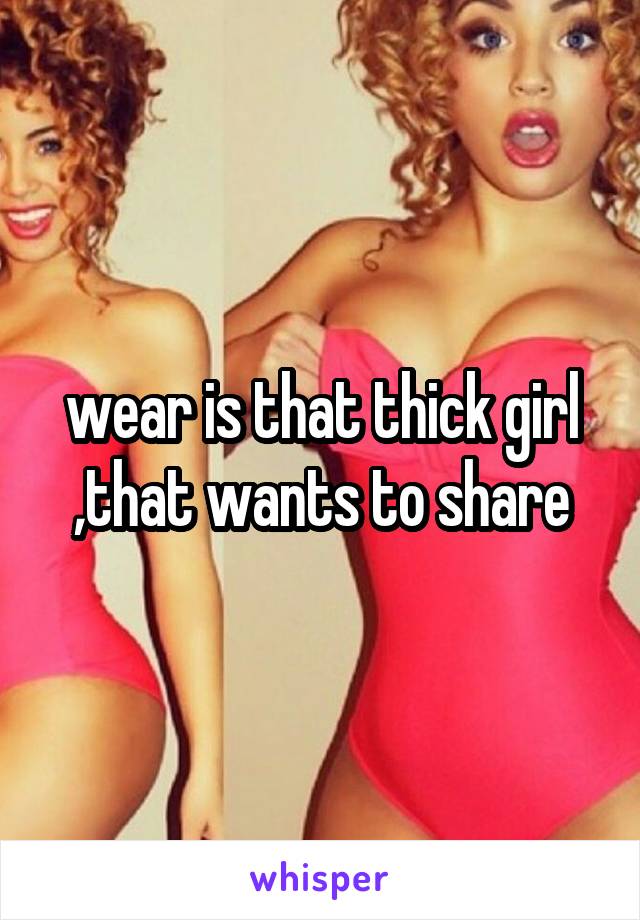 wear is that thick girl ,that wants to share