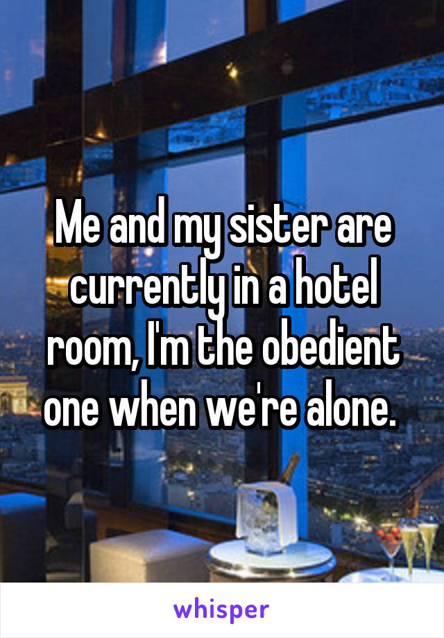 Me and my sister are currently in a hotel room, I'm the obedient one when we're alone. 