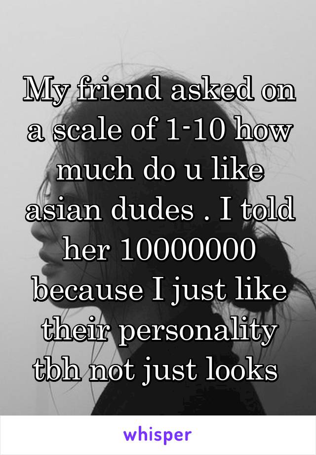 My friend asked on a scale of 1-10 how much do u like asian dudes . I told her 10000000 because I just like their personality tbh not just looks 