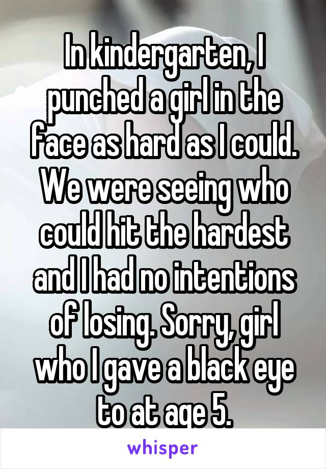 In kindergarten, I punched a girl in the face as hard as I could. We were seeing who could hit the hardest and I had no intentions of losing. Sorry, girl who I gave a black eye to at age 5.