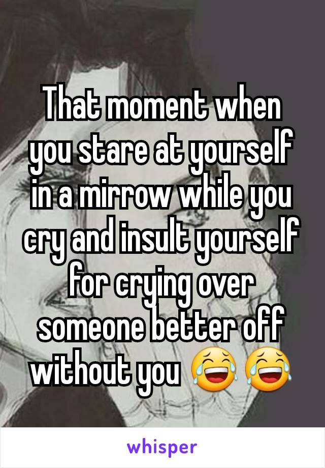 That moment when you stare at yourself in a mirrow while you cry and insult yourself for crying over someone better off without you 😂😂