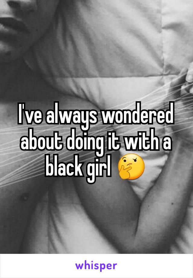 I've always wondered about doing it with a black girl 🤔