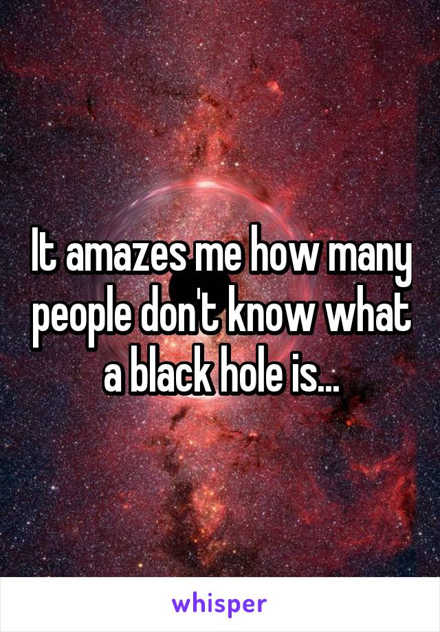 It amazes me how many people don't know what a black hole is...