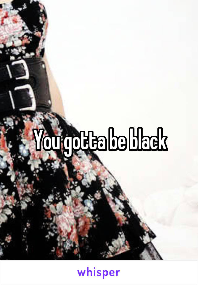 You gotta be black
