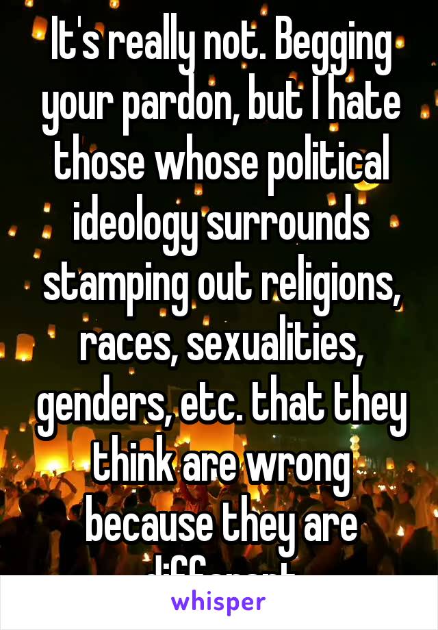 It's really not. Begging your pardon, but I hate those whose political ideology surrounds stamping out religions, races, sexualities, genders, etc. that they think are wrong because they are different