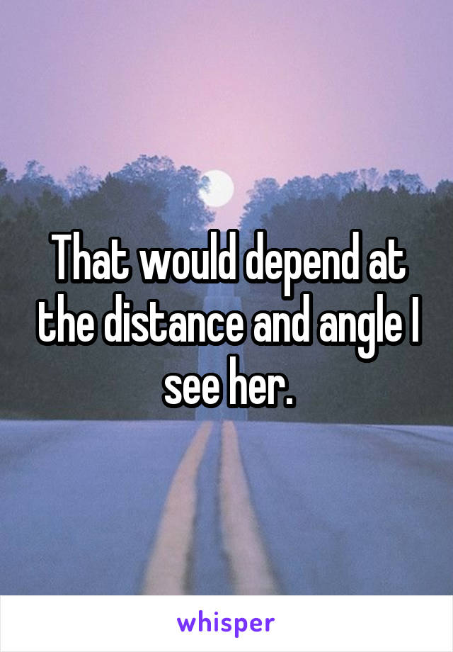 That would depend at the distance and angle I see her.