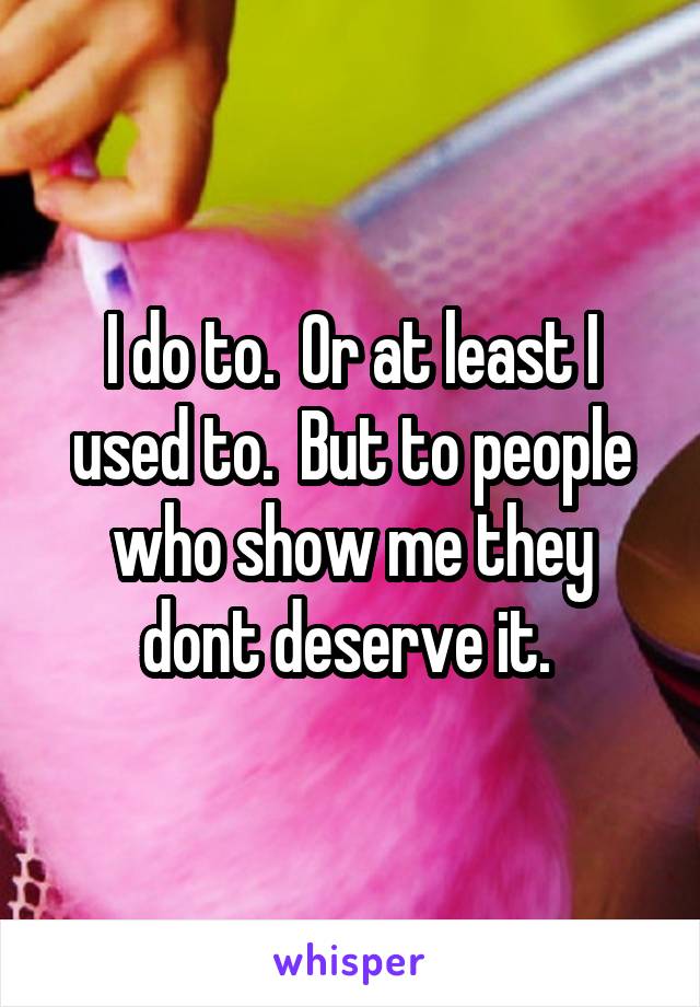 I do to.  Or at least I used to.  But to people who show me they dont deserve it. 