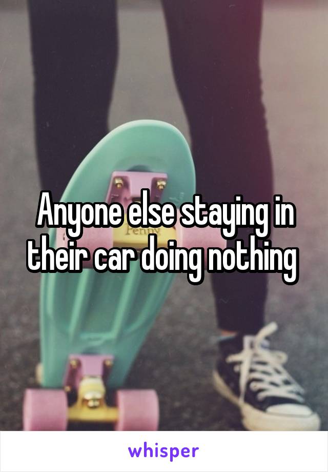 Anyone else staying in their car doing nothing 
