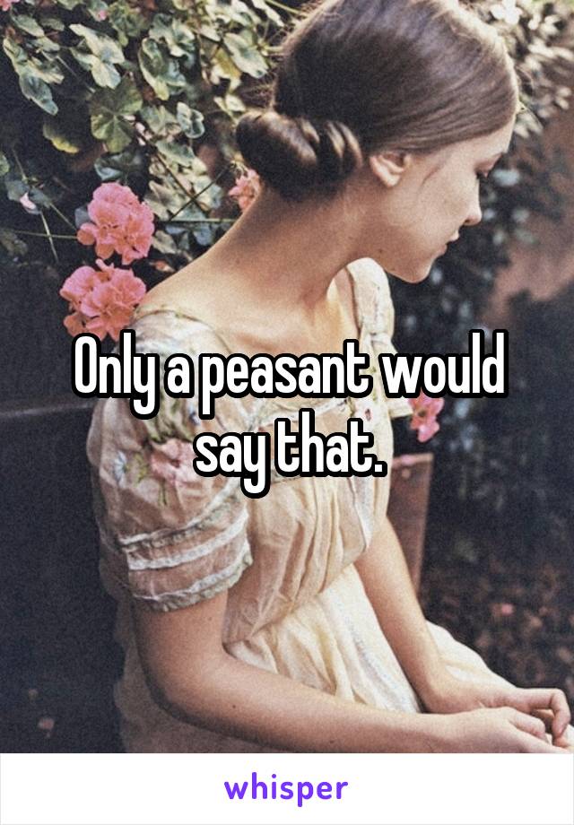 Only a peasant would say that.