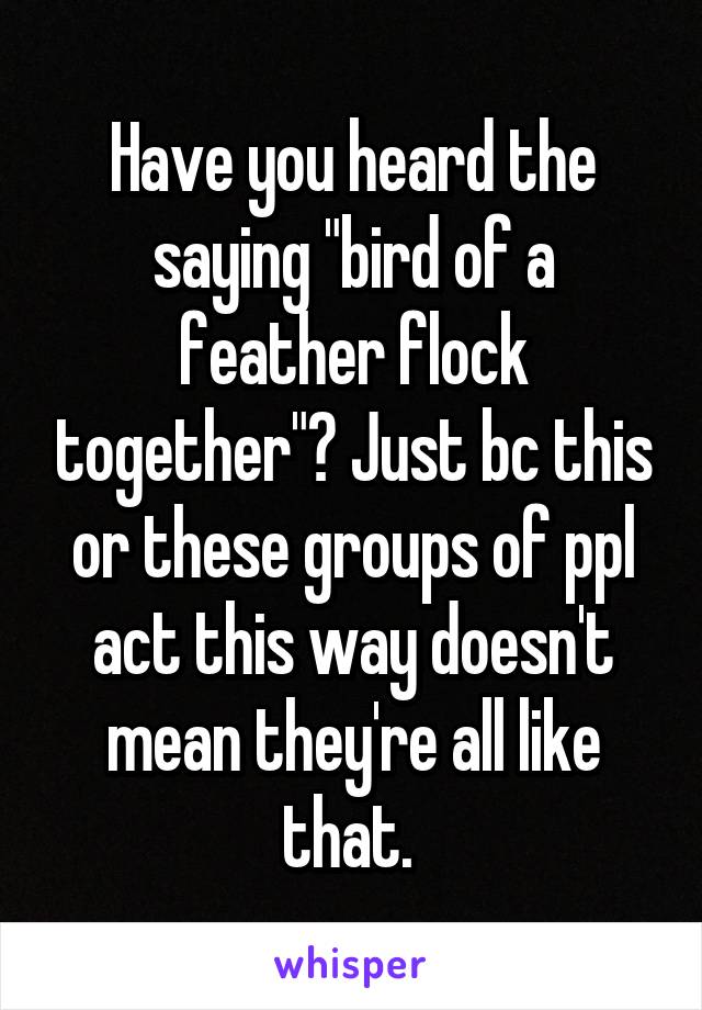 Have you heard the saying "bird of a feather flock together"? Just bc this or these groups of ppl act this way doesn't mean they're all like that. 