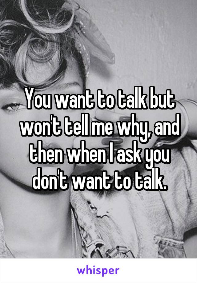 You want to talk but won't tell me why, and then when I ask you don't want to talk.